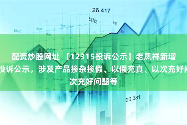 配资炒股网址 【12315投诉公示】老凤祥新增25件投诉公示，涉及产品掺杂掺假、以假充真、以次充好问题等