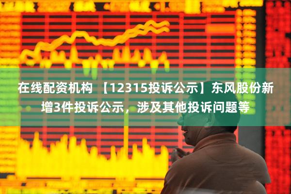 在线配资机构 【12315投诉公示】东风股份新增3件投诉公示，涉及其他投诉问题等
