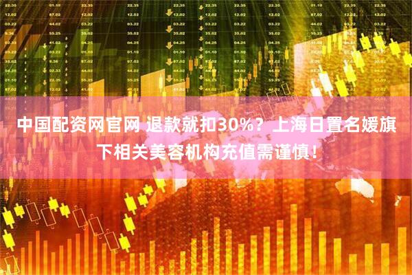 中国配资网官网 退款就扣30%？上海日置名媛旗下相关美容机构充值需谨慎！