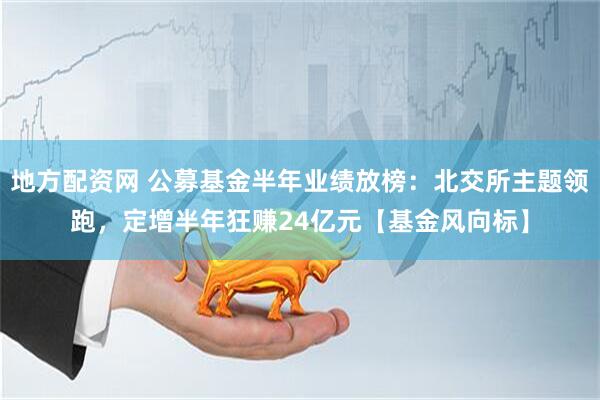 地方配资网 公募基金半年业绩放榜：北交所主题领跑，定增半年狂赚24亿元【基金风向标】