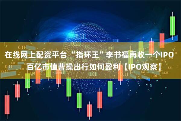 在线网上配资平台 “指环王”李书福再收一个IPO    百亿市值曹操出行如何盈利【IPO观察】