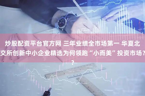 炒股配资平台官方网 三年业绩全市场第一 华夏北交所创新中小企业精选为何领跑“小而美”投资市场？