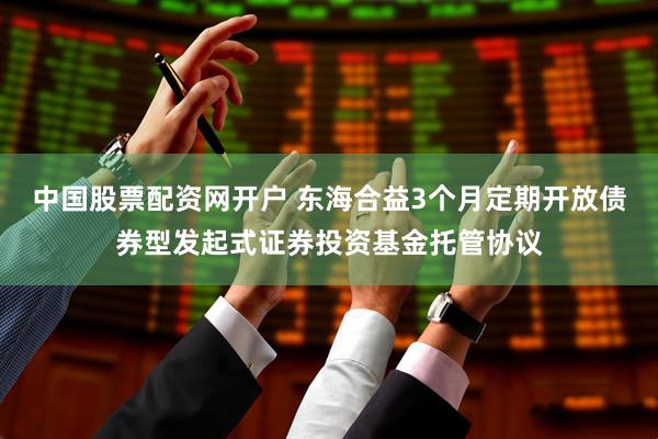 中国股票配资网开户 东海合益3个月定期开放债券型发起式证券投资基金托管协议