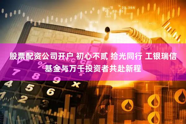 股票配资公司开户 初心不贰 拾光同行 工银瑞信基金与万千投资者共赴新程