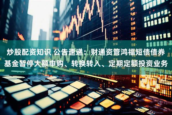 炒股配资知识 公告速递：财通资管鸿福短债债券基金暂停大额申购、转换转入、定期定额投资业务