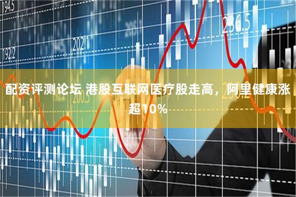 配资评测论坛 港股互联网医疗股走高，阿里健康涨超10%