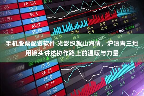 手机股票配资软件 光影织就山海情，沪滇青三地用镜头讲述协作路上的温暖与力量