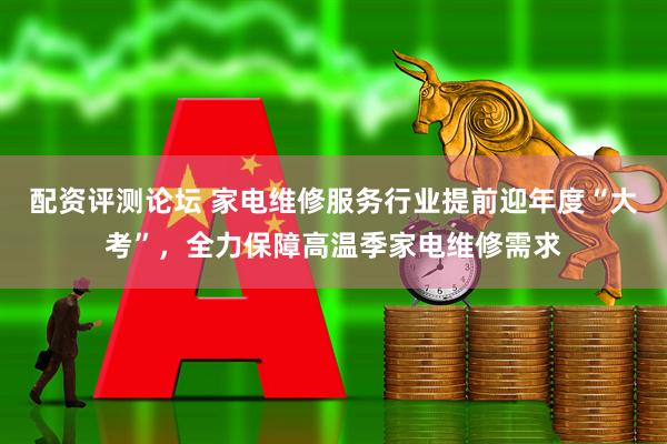配资评测论坛 家电维修服务行业提前迎年度“大考”，全力保障高温季家电维修需求
