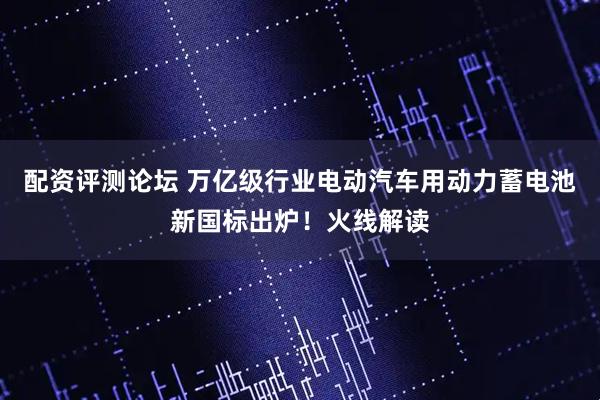 配资评测论坛 万亿级行业电动汽车用动力蓄电池新国标出炉！火线解读