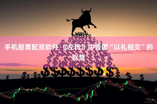 手机股票配资软件 《左传》中鲁国“以礼相交”的智慧
