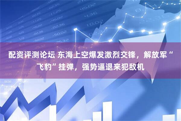 配资评测论坛 东海上空爆发激烈交锋，解放军“飞豹”挂弹，强势逼退来犯敌机