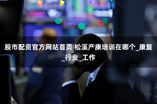 股市配资官方网站首页 松溪产康培训在哪个_康复_行业_工作