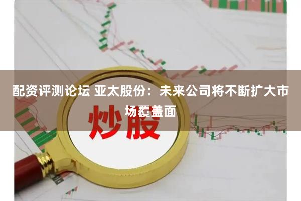 配资评测论坛 亚太股份：未来公司将不断扩大市场覆盖面