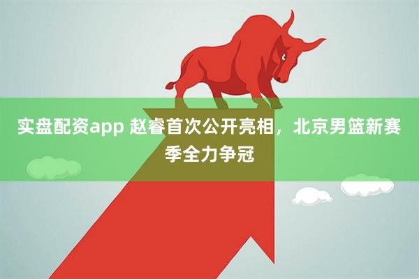 实盘配资app 赵睿首次公开亮相，北京男篮新赛季全力争冠