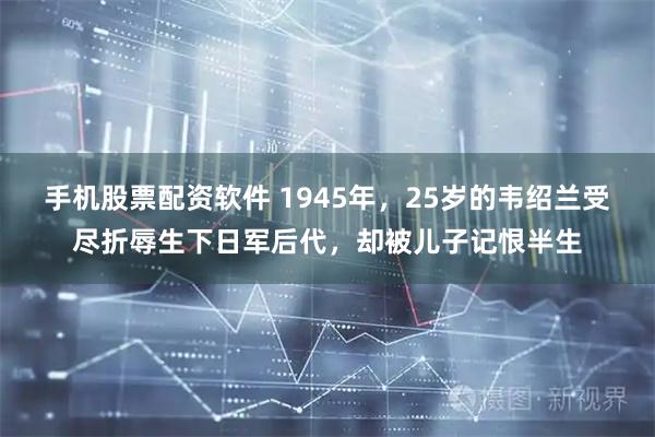 手机股票配资软件 1945年,25岁的韦绍兰受尽折辱生下日军后代,却被儿子记恨半生