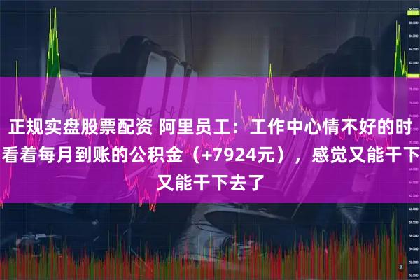 正规实盘股票配资 阿里员工：工作中心情不好的时候，看着每月到账的公积金（+7924元），感觉又能干下去了