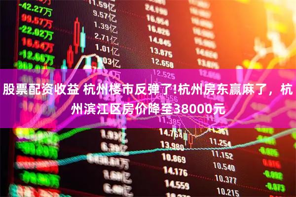 股票配资收益 杭州楼市反弹了!杭州房东赢麻了，杭州滨江区房价降至38000元