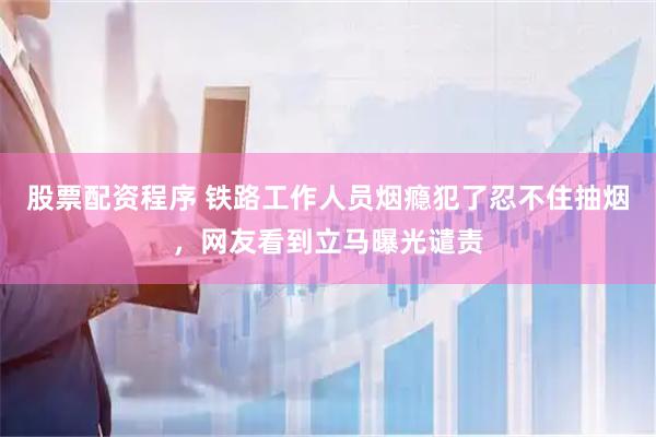 股票配资程序 铁路工作人员烟瘾犯了忍不住抽烟，网友看到立马曝光谴责