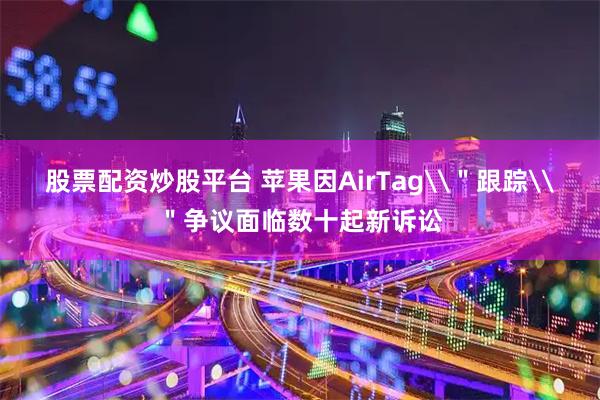 股票配资炒股平台 苹果因AirTag\"跟踪\"争议面临数十起新诉讼
