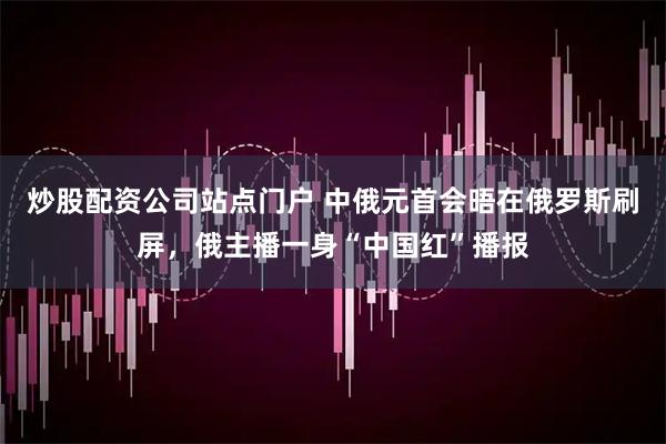 炒股配资公司站点门户 中俄元首会晤在俄罗斯刷屏,俄主播一身“中国红”播报