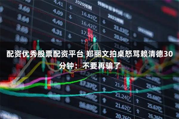 配资优秀股票配资平台 郑丽文拍桌怒骂赖清德30分钟：不要再骗了
