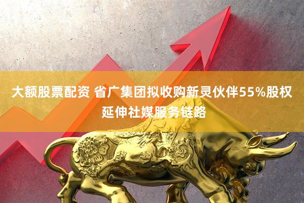 大额股票配资 省广集团拟收购新灵伙伴55%股权 延伸社媒服务链路
