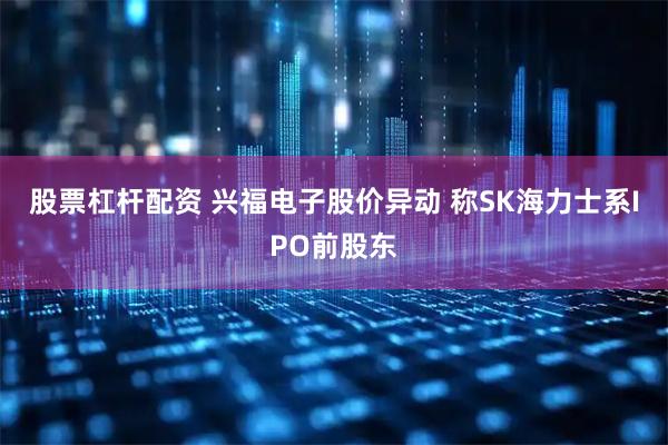 股票杠杆配资 兴福电子股价异动 称SK海力士系IPO前股东