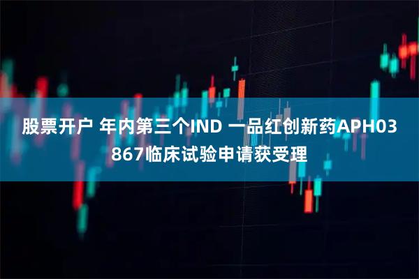 股票开户 年内第三个IND 一品红创新药APH03867临床试验申请获受理