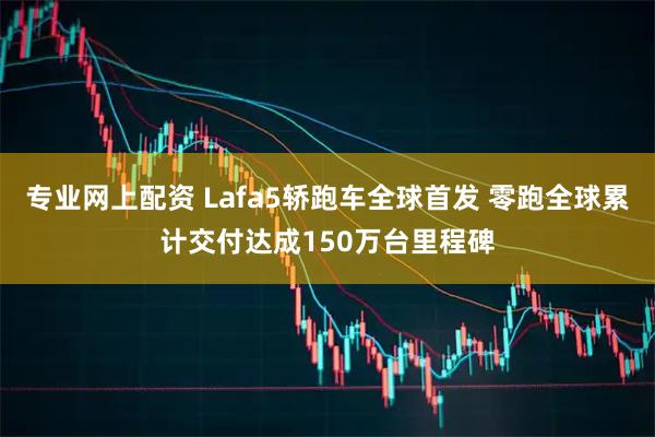 专业网上配资 Lafa5轿跑车全球首发 零跑全球累计交付达成150万台里程碑