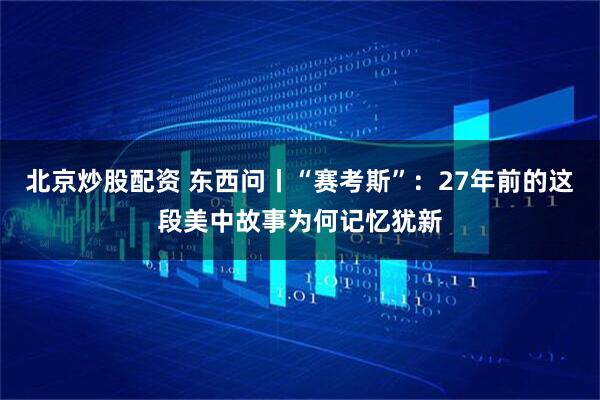 北京炒股配资 东西问丨“赛考斯”：27年前的这段美中故事为何记忆犹新