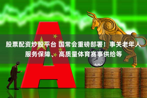股票配资炒股平台 国常会重磅部署！事关老年人服务保障、 高质量体育赛事供给等